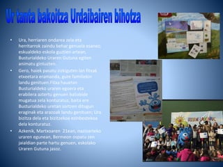 • Ura, herriaren ondarea zela eta
herritarrok zaindu behar genuela esanez;
eskualdeko eskola guztien artean,
Busturialdeko Uraren Gutuna egiten
animatu gintuzten.
• Gero, haiek pasatu zizkiguten lan fitxak
etxeetara eramanda, gure familiekin
landu genituen.Fitxa hauetan
Busturialdeko uraren egoera eta
erabilera aztertu genuen baliabide
mugatua zela konturatuz, baita ere
Busturialdeko uretan sortzen ditugun
eraginak eta arazoak landu genituen; Ura
bizitza dela eta bizitzekoa ezinbestekoa
dela konturatuz.
• Azkenik, Martxoaren 21ean, nazioarteko
uraren egunean, Bermeon ospatu zen
jaialdian parte hartu genuen, eskolako
Uraren Gutuna jasoz.
 