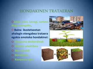 HONDAKINEN TRATAERAN
OZabor asko, larregi, sortzen
dugu etengabe.
O Baina ikastetxeetan
ahalegin etengabea trataera
egokia emoteko hondakinei:
O Kanpaina desberdinak
O Bilketa selektiboa
O Berrrerabili
O Berziklatu
O Konposta egin
 