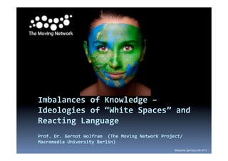  
	
  
	
  
Imbalances	
  of	
  Knowledge	
  –	
  
Ideologies	
  of	
  “White	
  Spaces”	
  and	
  
Reacting	
  Language	
  
	
  
Prof.	
  Dr.	
  Gernot	
  Wolfram	
  	
  (The	
  Moving	
  Network	
  Project/
Macromedia	
  University	
  Berlin)	
  	
  
Bildquelle: germany.info 2013
 