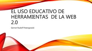 EL USO EDUCATIVO DE
HERRAMIENTAS DE LA WEB
2.0
Gernot Rudolf Potengowski
 