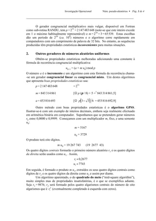 Investigação Operacional      Núm. pseudo-aleatórios • Pág. 3 de 4




       O gerador congruencial multiplicativo mais vulgar, disponível em Fortran
como sub-rotina RANDU, tem p = 231 = 2 147 483 648 (note-se que este inteiro excede
em 1 o máximo habitualmente representável) e m = 216 + 3 = 65 539. Estas escolhas
dão um período de 229 (ca. 109) números e o algoritmo corre rapidamente em
computadores com um comprimento de palavra de 32 bits. No entanto, as sequências
produzidas têm propriedades estatísticas inconvenientes para muitas situações.

2.     Outros geradores de números aleatórios uniformes
       Obtêm-se propriedades estatísticas melhoradas adicionando uma constante à
fórmula de recorrência congruencial multiplicativa:
                                 uk+1 = (a + m uk) mod p
O número a é o incremento e um algoritmo com esta fórmula da recorrência chama-
-se um gerador congruencial linear ou congruencial misto. Um destes algoritmos
que apresenta boas propriedades estatísticas usa:
       p = 2 147 483 648               = 231

       m = 843 314 861                 [J p (π / 8) + 5 =? 843 314 861,5]

       a = 453 816 693                         (      )
                                       [J p 3 − 3 6 = 453 816 692,9]

        Outro método com boas propriedades estatísticas é o algoritmo GPSS.
Ilustrar-se-á com um exemplo de inteiros decimais, embora seja realmente efectuado
em aritmética binária em computador. Suponhamos que se pretendem gerar números
rk entre 0,0000 e 0,9999. Começamos com um multiplicador m, fixo, e uma semente
u0:
                                        m = 5167

                                        u0 = 3729
O produto terá oito dígitos.
                           m u0 = 19 267 743       (19 2677 43)
Os quatro dígitos centrais formarão o primeiro número aleatório r1 e os quatro dígitos
da direita serão usados como u1. Assim,
                                        r1 = 0,2677
                                       u1 = 7743
Em seguida, é formado o produto m u1, extraídos os seus quatro dígitos centrais como
dígitos de r2 e os quatro dígitos da direita como u2 e assim por diante.
        Um algoritmo aparentado, o do quadrado do meio (“mid-square algorithm”),
muito simples mas de propriedades insatisfatórias, é o que se exemplifica adiante.
Seja r1 = 9876; r2 será formado pelos quatro algarismos centrais do número de oito
algarismos que é r12 (eventualmente completado à esquerda com zeros).
 
