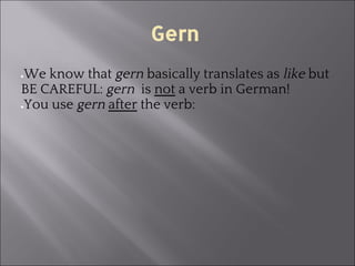 Gern
●We know that gern basically translates as like but
BE CAREFUL: gern is not a verb in German!
●You use gern after the verb:
 
