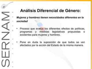 Análisis Diferencial de Género:   Mujeres y hombres tienen   necesidades diferentes en la sociedad   Proceso que evalúa los diferentes efectos de políticas, programas y medidas legislativas propuestas o existentes para mujeres y hombres. Pone en duda la suposición de que todos se ven afectados por la acción del Estado de la misma manera.  
