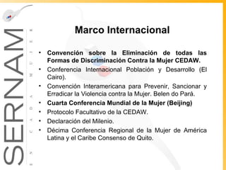 Marco Internacional  Convención sobre la Eliminación de todas las Formas de Discriminación Contra la Mujer CEDAW. Conferencia Internacional Población y Desarrollo (El Cairo). Convención Interamericana para Prevenir, Sancionar y Erradicar la Violencia contra la Mujer. Belen do Pará. Cuarta Conferencia Mundial de la Mujer (Beijing) Protocolo Facultativo de la CEDAW. Declaración del Milenio. Décima Conferencia Regional de la Mujer de América Latina y el Caribe Consenso de Quito. 