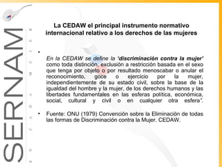 La CEDAW el principal instrumento normativo internacional relativo a los derechos de las mujeres En la CEDAW se define la  ‘discriminación contra la mujer’   como toda distinción, exclusión a restricción basada en el sexo que tenga por objeto o por resultado menoscabar o anular el reconocimiento, goce o ejercicio por la mujer, independientemente de su estado civil, sobre la base de la igualdad del hombre y la mujer, de los derechos humanos y las libertades fundamentales en las esferas política, económica, social, cultural y civil o en cualquier otra esfera ”. Fuente: ONU (1979) Convención sobre la Eliminación de todas las formas de Discriminación contra la Mujer. CEDAW. 