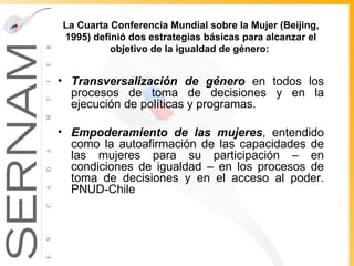 La Cuarta Conferencia Mundial sobre la Mujer (Beijing, 1995) definió dos estrategias básicas para alcanzar el objetivo de la igualdad de género:  Transversalización de género  en todos los procesos de toma de decisiones y en la ejecución de políticas y programas. Empoderamiento de las mujeres , entendido como la autoafirmación de las capacidades de las mujeres para su participación – en condiciones de igualdad – en los procesos de toma de decisiones y en el acceso al poder. PNUD-Chile  
