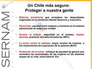 Un Chile más seguro :  Proteger a nuestra gente Reforma previsional  que considere las disparidades originadas en la condición laboral femenina y masculina Educación:  equidad entre mujeres y hombres en el sistema educacional en todos sus niveles  Acceso al trabajo , s eguridad en el empleo,  empleo decente , prácticas anti-discriminatorias (BPL) La lucha contra la pobreza:  mayor acceso de mujeres, a los instrumentos de superación de la pobreza (MJH)  Protección de la salud :  enfoque de equidad de género que considere las necesidades de las mujeres en las distintas etapas de su vida, salud laboral. Etc. 