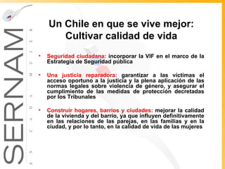 Un Chile en que se vive mejor: Cultivar calidad de vida Seguridad ciudadana:  incorporar la VIF en el marco de la Estrategia de Seguridad pública Una justicia reparadora:   garantizar a las víctimas el acceso oportuno a la justicia y la plena aplicación de las normas legales sobre violencia de género, y  asegurar el cumplimiento de las medidas de protección decretadas por los Tribunales Construir hogares, barrios y ciudades:  mejorar la calidad de la vivienda y del barrio, ya que influyen definitivamente en las relaciones de las parejas, en las familias y en la ciudad, y por lo tanto, en la calidad de vida de las mujeres 