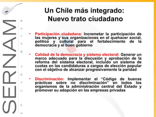 Un Chile más integrado :  Nuevo trato ciudadano Participación ciudadana:  Incremetar la participación de las mujeres y sus organizaciones en el quehacer social, político y cultural para el fortalecimiento de la democracia y el buen gobierno  Calidad de la democracia y sistema electoral:  Generar un marco adecuado para la discusión y aprobación de la reforma del sistema electoral, incluido un sistema de cuotas en las candidaturas a cargos de elección popular con el objetivo de alcanzar progresivamente la paridad Discriminación:  Implementar el “ Código de buenas prácticas sobre no discriminación” en todos los organismos de la administración central del Estado y promover su adopción en  las empresas privadas 