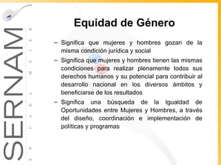Equidad de Género Significa que mujeres y hombres gozan de la misma condición jurídica y social Significa que mujeres y hombres tienen las mismas condiciones para realizar plenamente todos sus derechos humanos y su potencial para contribuir al desarrollo nacional en los diversos ámbitos y beneficiarse de los resultados Significa una búsqueda de la Igualdad de Oportunidades entre Mujeres y Hombres, a través del diseño, coordinación e implementación de políticas y programas 