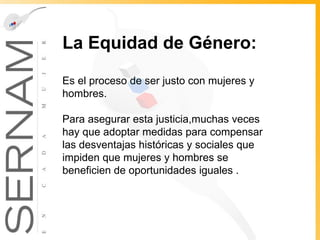 La Equidad de Género:   Es el proceso de ser justo con mujeres y hombres.  Para asegurar esta justicia,muchas veces hay que adoptar medidas para compensar las desventajas históricas y sociales que impiden que mujeres y hombres se beneficien de oportunidades iguales .  