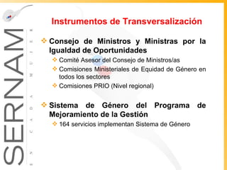 Instrumentos de Transversalización Consejo de Ministros y Ministras por la Igualdad de Oportunidades Comité Asesor del Consejo de Ministros/as Comisiones Ministeriales de Equidad de Género en todos los sectores  Comisiones PRIO (Nivel regional) Sistema de Género del Programa de Mejoramiento de la Gestión 164 servicios implementan Sistema de Género 