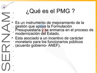 ¿Qué es el PMG ? Es un instrumento de mejoramiento de la gestión que apoya la Formulación Presupuestaria y se enmarca en el proceso de modernización del Estado. Esta asociado a un incentivo de carácter monetario para los funcionarios públicos   (acuerdo gobierno- ANEF). 