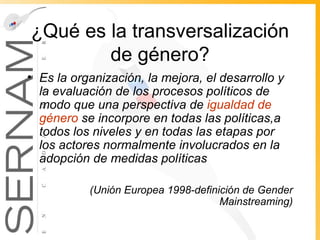 ¿Qué es la transversalización de género? Es la organización, la mejora, el desarrollo y la evaluación de los procesos políticos de modo que una perspectiva de  igualdad de género  se incorpore en todas las políticas,a todos los niveles y en todas las etapas por los actores normalmente involucrados en la adopción de medidas políticas  (Unión Europea 1998-definición de Gender Mainstreaming) 