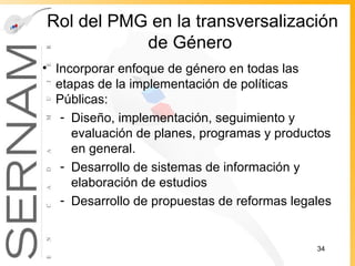Rol del PMG en la transversalización de Género  Incorporar enfoque de género en todas las etapas de la implementación de políticas Públicas: Diseño, implementación, seguimiento y evaluación de planes, programas y productos en general. Desarrollo de sistemas de información y elaboración de estudios Desarrollo de propuestas de reformas legales 