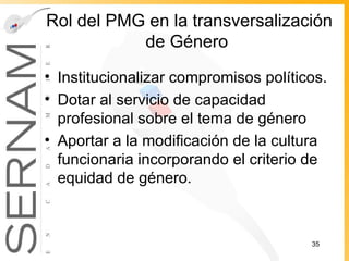 Rol del PMG en la transversalización de Género  Institucionalizar compromisos políticos. Dotar al servicio de capacidad profesional sobre el tema de género Aportar a la modificación de la cultura funcionaria incorporando el criterio de equidad de género. 