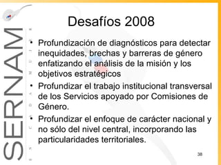 Desafíos 2008 Profundización de diagnósticos para detectar inequidades, brechas y barreras de género enfatizando el análisis de la misión y los objetivos estratégicos Profundizar el trabajo institucional transversal de los Servicios apoyado por Comisiones de Género. Profundizar el enfoque de carácter nacional y no sólo del nivel central, incorporando las particularidades territoriales. 