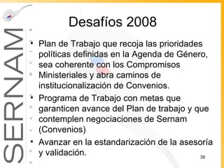Desafíos 2008 Plan de Trabajo que recoja las prioridades políticas definidas en la Agenda de Género, sea coherente con los Compromisos Ministeriales y abra caminos de institucionalización de Convenios. Programa de Trabajo con metas que garanticen avance del Plan de trabajo y que contemplen negociaciones de Sernam (Convenios) Avanzar en la estandarización de la asesoría y validación. 