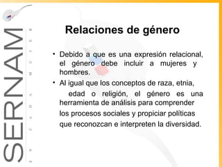 Relaciones de género Debido a que es una expresión relacional, el género debe incluir a mujeres y  hombres.  Al igual que los conceptos de raza, etnia, edad o religión, el género es una herramienta de análisis para comprender los procesos sociales y propiciar políticas que reconozcan e interpreten la   diversidad. 