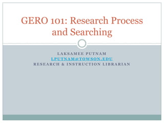 GERO 101: Research Process
     and Searching

         LAKSAMEE PUTNAM
       LPUTNAM@TOWSON.EDU
  RESEARCH & INSTRUCTION LIBRARIAN
 