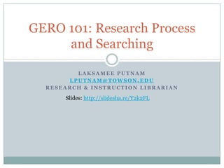 GERO 101: Research Process
     and Searching

         LAKSAMEE PUTNAM
       LPUTNAM@TOWSON.EDU
  RESEARCH & INSTRUCTION LIBRARIAN

      Slides: http://slidesha.re/Y2k2FL
 