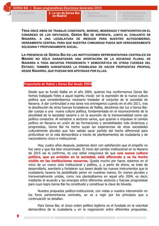 9
Trayectoria de Nabai y Geroa Bai desde 2004
Desde que se fundó NaBai en el año 2004, quienes hoy conformamos Geroa Bai
hemos trabajado fieles a aquel espíritu inicial: ser la expresión de la nueva cultura
política que considerábamos necesario trasladar al conjunto de la sociedad de
Navarra. A dar continuidad a esa tarea nos entregamos cuando en el año 2011, tras
la desafección de otras fuerzas fundadoras de NaBai, decidimos dar luz a Geroa Bai:
dar cuerpo a una nueva cultura política, fundamentada en el reconocimiento de la
pluralidad de la sociedad navarra y en la asunción de la transversalidad como eje
político conductor. Al vertebrar a sectores varios, que quieren e impulsan el cambio
político en Navarra en unión de las formaciones y sensibilidades más dinámicas y
progresistas, Geroa Bai ha hecho suyas las experiencias de otras sociedades
culturalmente plurales que han sabido sacar partido del hecho diferencial para
profundizar en la vida democrática a través de planteamientos de ciudadanía y de
nacionalismo cívico e institucional.
Hoy, cuatro años después, podemos decir con satisfacción que el empeño no
fue vano y que iba bien encaminado. El inicio del cambio institucional en la Navarra
de 2015 así lo confirma, es una señal inequívoca de que una nueva cultura
política, que ya anidaba en la sociedad, está aflorando y se ha hecho
visible en las instituciones navarras. Queda mucho por hacer, estamos en el
inicio de un nuevo ciclo institucional y político, y, a partir de ahora, se trata de
desarrollarlo, asentarlo y fortalecer sus bases desde los nuevos instrumentos que la
ciudadanía navarra ha posibilitado poner en nuestras manos. En manos plurales y
transversalmente unidas, como nos planteábamos en aquel año 2004, es decir,
mediante el acuerdo y las sinergias entre diferentes sectores y fuerzas progresistas
para cuyo logro Geroa Bai ha constituido y constituye la clave de bóveda.
Nuestra propuesta político-institucional, con vistas a nuestra intervención en
los foros parlamentarios centrales, se va a regir por los principios que a
continuación se detallan.
Para Geroa Bai, el único orden político legítimo es el fundado en la voluntad
democrática de la ciudadanía y en la negociación entre diferentes propuestas.
TRAS ONCE AÑOS DE TRABAJO CONSTANTE, SERENO, MODERADO Y PARTICIPATIVO EN EL
CONGRESO DE LOS DIPUTADOS, GEROA BAI SE ENFRENTA, JUNTO AL CONJUNTO DE
NAVARRA, A UNA LEGISLATURA DE RIESGOS PARA NUESTRO AUTOGOBIERNO,
HERRAMIENTA CENTRAL PARA QUE NUESTRA COMUNIDAD PUEDA SER VERDADERAMENTE
SOLIDARIA Y PROFUNDAMENTE SOCIAL.
LA PRESENCIA DE GEROA BAI EN LAS INSTITUCIONES REPRESENTATIVAS CENTRALES EN
MADRID NO SÓLO GARANTIZARÁ UNA APORTACIÓN DE LA SOCIEDAD PLURAL DE
NAVARRA A TODA INICIATIVA PROGRESISTA Y DEMOCRÁTICA DE OTRAS FUERZAS DEL
ESTADO; TAMBIÉN GARANTIZARÁ LA POSIBILIDAD DE HACER PROPUESTAS PROPIAS,
DESDE NAVARRA, QUE PUEDAN SER APOYADAS POR ELLAS.
 