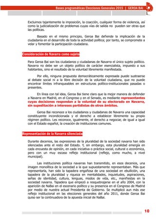 10
Excluimos tajantemente la imposición, la coacción, cualquier forma de violencia, así
como la judicialización de problemas cuyas vías de salida no pueden ser otras que
las políticas.
Basado en el mismo principio, Geroa Bai defiende la implicación de la
ciudadanía en el desarrollo de toda la actividad política; por tanto, se compromete a
velar y fomentar la participación ciudadana.
Consideración de Navarra como sujeto
Para Geroa Bai son los ciudadanos y ciudadanas de Navarra el único sujeto político.
Navarra no debe ser un objeto político de carácter esencialista, impuesto a sus
habitantes, sino el resultado de la voluntad libremente manifestada.
Por ello, ninguna propuesta democráticamente expresada puede sustraerse
al debate social ni a la libre decisión de la voluntad ciudadana, que no puede
encontrar límites infranqueables en estructuras político-institucionales pasadas o
presentes.
En línea con tal idea, Geroa Bai tiene claro que la mejor manera de defender
a Navarra en Madrid, en el Congreso y en el Senado, es mediante representantes
cuyas decisiones respondan a la voluntad de su electorado en Navarra,
sin supeditación a intereses partidistas de otros ámbitos.
Geroa Bai reconoce a los ciudadanos y ciudadanas de Navarra una capacidad
constituyente incondicionada y el derecho a establecer libremente su propio
régimen político. Les reconoce, igualmente, el derecho a negociar, de igual a igual
con el Estado español, la creación de instituciones comunes.
Representación de la Navarra silenciada
Durante decenios, las expresiones de la pluralidad de la sociedad navarra han sido
silenciadas ante el resto del Estado. Y, sin embargo, esta pluralidad emergía en
cada encuesta de opinión, en cada iniciativa o práctica social, cultural o económica,
pero con un muy escaso reflejo institucional (reflejo, como mucho, a nivel
municipal).
Las instituciones política navarras han transmitido, en esos decenios, una
imagen monolítica de la sociedad a la que supuestamente representaban. Más que
representarla, han sido la tapadera engañosa de una sociedad en ebullición, una
tapadera de la pluralidad y riqueza en mentalidades, inquietudes, aspiraciones,
señas de identidad, cultura, lenguas, modos de vida, etc., manifiestas en la
sociedad navarra. Tapadera que empezó a resquebrajarse en el año 2004, con la
aparición de NaBai en el escenario político y su presencia en el Congreso de Madrid
por medio de nuestra actual Presidenta de Gobierno. Se multiplicó aun más ese
reflejo institucional en las elecciones generales del año 2011, donde Geroa Bai
quiso ser la continuadora de la apuesta inicial de NaBai.
 