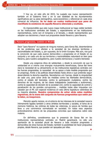 11
Y hoy ya, en este año de 2015, ha cuajado esa nueva representación
también en el Gobierno foral y en la casi totalidad de los Ayuntamientos
significativos por su peso demográfico, socio-económico y referencial en cada área
comarcal de influencia. Se ha dado un vuelco institucional que pone de
manifiesto la existencia de aquella Navarra silenciada y ocultada.
Es imprescindible que este nuevo mapa institucional se haga visible también
en las instituciones centrales del Estado, y especialmente en las instituciones
representativas, como son el Congreso y el Senado, y desde representantes que
adoptan sus decisiones y hacen sus propuestas desde Navarra y para Navarra.
La Navarra progresista, también en Madrid
Decir “para Navarra” no supone de ninguna manera, para Geroa Bai, desentenderse
de los problemas que afectan a la sociedad de los diversos territorios y
nacionalidades del Estado, o, por supuesto, de la Unión Europea. Más aún, nos guía
la convicción de que cada avance democrático y progresista en el Estado en su
conjunto y en cada uno de sus territorios y nacionalidades redundará en bien para
Navarra, para nuestro autogobierno, para nuestra democracia y nuestro bienestar.
Desde una exigencia ética de solidaridad, y desde la convicción de que la
solidaridad en sí misma crea sinergias mutuamente beneficiosas, Geroa Bai tiene
clara la necesidad de su alineamiento en las instituciones legislativas centrales con
las fuerzas progresistas, la necesidad de su apoyo a toda medida progresista que
se proponga, frente a las políticas desarrolladas hasta ahora o que pretenda seguir
desarrollando la derecha española. Necesitamos unir fuerzas, desde la singularidad
de cada una, para echar atrás las medidas contra las libertades democráticas,
contra el estado del bienestar, contra la participación ciudadana, contra los
derechos de las mujeres, de las clases trabajadoras (asalariadas o autónomas),
contra la capacidad de decisión de la sociedad civil, contra la capacidad de control y
penalización de los grandes corrupciones…, medidas todas ellas impuestas con
calzador por el PP, con especial incidencia en esta última legislatura valiéndose de
su mayoría absoluta. Nuestro compromiso de echar atrás estas medidas
regresivas, de la mano del conjunto de fuerzas progresistas que estén por
la labor, es inequívoco.
Mención aparte merece, en el entorno de los intereses de la sociedad navarra
íntimamente ligados también a otros ámbitos territoriales y sociales, el tema de la
memoria histórica, las víctimas de todas las violencias, la sutura de heridas que
lleve a una convivencia normalizada en sociedad. En todos esos aspectos
profundizaremos dentro de las propuestas concretas que realizamos sobre esta
materia.
En definitiva, consideramos que la presencia de Geroa Bai en las
instituciones representativas centrales en Madrid garantizará, no sólo una
aportación de la sociedad plural de Navarra a toda iniciativa progresista y
democrática de otras fuerzas del Estado; también la posibilidad de hacer propuestas
propias, desde Navarra, que puedan ser apoyadas por ellas.

 