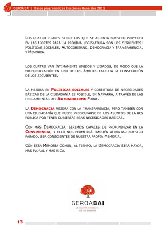 13
LOS CUATRO PILARES SOBRE LOS QUE SE ASIENTA NUESTRO PROYECTO
EN LAS CORTES PARA LA PRÓXIMA LEGISLATURA SON LOS SIGUIENTES:
POLÍTICAS SOCIALES, AUTOGOBIERNO, DEMOCRACIA Y TRANSPARENCIA,
Y MEMORIA.
LOS CUATRO VAN ÍNTIMAMENTE UNIDOS Y LIGADOS, DE MODO QUE LA
PROFUNDIZACIÓN EN UNO DE LOS ÁMBITOS FACILITA LA CONSECUCIÓN
DE LOS SIGUIENTES.
LA MEJORA EN POLÍTICAS SOCIALES Y COBERTURA DE NECESIDADES
BÁSICAS DE LA CIUDADANÍA ES POSIBLE, EN NAVARRA, A TRAVÉS DE LAS
HERRAMIENTAS DEL AUTOGOBIERNO FORAL.
LA DEMOCRACIA MEJORA CON LA TRANSPARENCIA, PERO TAMBIÉN CON
UNA CIUDADANÍA QUE PUEDE PREOCUPARSE DE LOS ASUNTOS DE LA RES
PÚBLICA POR TENER CUBIERTAS ESAS NECESIDADES BÁSICAS.
CON MÁS DEMOCRACIA, SEREMOS CAPACES DE PROFUNDIZAR EN LA
CONVIVENCIA, Y ELLO NOS PERMITIRÁ TAMBIÉN AFRONTAR NUESTRO
PASADO, SER CONSCIENTES DE NUESTRA PROPIA MEMORIA.
CON ESTA MEMORIA COMÚN, AL TIEMPO, LA DEMOCRACIA SERÁ MAYOR,
MÁS PLURAL Y MÁS RICA.
 