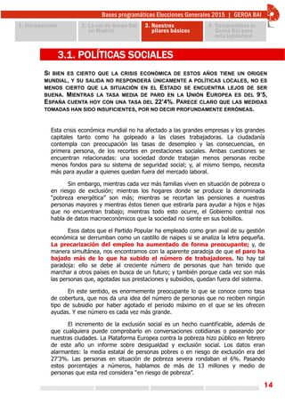 14
SI BIEN ES CIERTO QUE LA CRISIS ECONÓMICA DE ESTOS AÑOS TIENE UN ORIGEN
MUNDIAL, Y SU SALIDA NO RESPONDERÁ ÚNICAMENTE A POLÍTICAS LOCALES, NO ES
MENOS CIERTO QUE LA SITUACIÓN EN EL ESTADO SE ENCUENTRA LEJOS DE SER
BUENA. MIENTRAS LA TASA MEDIA DE PARO EN LA UNIÓN EUROPEA ES DEL 9’5,
ESPAÑA CUENTA HOY CON UNA TASA DEL 22’4%. PARECE CLARO QUE LAS MEDIDAS
TOMADAS HAN SIDO INSUFICIENTES, POR NO DECIR PROFUNDAMENTE ERRÓNEAS.
3.1. POLÍTICAS SOCIALES
Esta crisis económica mundial no ha afectado a las grandes empresas y los grandes
capitales tanto como ha golpeado a las clases trabajadoras. La ciudadanía
contempla con preocupación las tasas de desempleo y las consecuencias, en
primera persona, de los recortes en prestaciones sociales. Ambas cuestiones se
encuentran relacionadas: una sociedad donde trabajan menos personas recibe
menos fondos para su sistema de seguridad social; y, al mismo tiempo, necesita
más para ayudar a quienes quedan fuera del mercado laboral.
Sin embargo, mientras cada vez más familias viven en situación de pobreza o
en riesgo de exclusión; mientras los hogares donde se produce la denominada
“pobreza energética” son más; mientras se recortan las pensiones a nuestras
personas mayores y mientras éstos tienen que estirarla para ayudar a hijos e hijas
que no encuentran trabajo; mientras todo esto ocurre, el Gobierno central nos
habla de datos macroeconómicos que la sociedad no siente en sus bolsillos.
Esos datos que el Partido Popular ha empleado como gran aval de su gestión
económica se derrumban como un castillo de naipes si se analiza la letra pequeña.
La precarización del empleo ha aumentado de forma preocupante; y, de
manera simultánea, nos encontramos con la aparente paradoja de que el paro ha
bajado más de lo que ha subido el número de trabajadores. No hay tal
paradoja: ello se debe al creciente número de personas que han tenido que
marchar a otros países en busca de un futuro; y también porque cada vez son más
las personas que, agotadas sus prestaciones y subsidios, quedan fuera del sistema.
En este sentido, es enormemente preocupante lo que se conoce como tasa
de cobertura, que nos da una idea del número de personas que no reciben ningún
tipo de subsidio por haber agotado el periodo máximo en el que se les ofrecen
ayudas. Y ese número es cada vez más grande.
El incremento de la exclusión social es un hecho cuantificable, además de
que cualquiera puede comprobarlo en conversaciones cotidianas o paseando por
nuestras ciudades. La Plataforma Europea contra la pobreza hizo público en febrero
de este año un informe sobre desigualdad y exclusión social. Los datos eran
alarmantes: la media estatal de personas pobres o en riesgo de exclusión era del
27’3%. Las personas en situación de pobreza severa rondaban el 6%. Pasando
estos porcentajes a números, hablamos de más de 13 millones y medio de
personas que esta red considera “en riesgo de pobreza”.
 