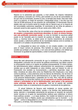 15
Navarra está mejor, pero no está bien
Navarra es la autonomía que presenta, a nivel estatal, los mejores indicadores
sobre pobreza y exclusión (un 14’5%), pero también es una de las comunidades en
las que más ha aumentado, durante la crisis, la llamada tasa Arope. Esta tasa mide,
junto a la pobreza, el riesgo de exclusión y desigualdad social, y nos dice que hay
más de 93.000 personas en esa situación de vulnerabilidad. El mencionado informe
dejaba claro que la brecha social ha crecido más en Navarra que en la mayoría de
las comunidades autónomas españolas. El crecimiento de las cifras de pobreza y
exclusión social ha sido superior al 40 por ciento entre 2009 y 2013.
Para Geroa Bai, estas cifras han de combatirse con programas de creación
de empleo y propuestas económicas atrevidas, sí; pero, al mismo tiempo,
con una profunda convicción social. La crisis es mundial, la coyuntura global
puede no ser favorable para la creación de puestos de trabajo… pero se puede
hacer; y, mientras tanto, se deben poner en marcha mecanismos de protección
social, ayudas y coberturas públicas de las necesidades básicas como la sanidad, la
educación o el cuidado a las personas dependientes.
La desigualdad se ataca con empleo, sí; con empleo estable y de calidad
para el mayor número de personas. Pero también se ataca con unos servicios
sociales que protejan a las personas, y con unos servicios públicos y de calidad que
favorezcan la igualdad de oportunidades y eviten la exclusión social severa.
Iniciativa + cooperación
Geroa Bai está plenamente convencida de que la ciudadanía y los problemas de
desigualdad y exclusión han de centrar las políticas económicas, que deben mostrar
su preocupación social en el reparto de partidas presupuestarias. Al mismo tiempo,
las administraciones deben colaborar estrechamente con asociaciones y entidades
sociales que ya estén trabajando en estos ámbitos, para así mejorar no solo su
financiación sino también su funcionamiento y permitirles desarrollar mejor su
labor. Iniciativas de estos años como las Plataformas Anti Desahucios o las redes
contra la pobreza, y otras anteriores como los Bancos de Alimentos, han de tener el
respaldo total y absoluto de las administraciones en su labor de cuidado y atención
a las personas desfavorecidas y golpeadas por la crisis. Pero, más allá de políticas
asistencialistas, en Geroa Bai creemos que es necesario un cambio profundo de
valores y prioridades en de la Administración, para poner a las personas
como principio básico de su actuación. Solo así se podrán dar cambios
estructurales reales en el planteamiento de gastos e inversiones de los gobiernos.
El actual Gobierno de Navarra está incidiendo en temas sociales con
importantes medidas en este ámbito: ayudas a las familias más desfavorecidas,
becas, atención a necesidades alimentarias de personas en situación de exclusión
social, recortes en el gasto de representantes públicos para redistribuir el ahorro
hacia políticas sociales… y un largo etcétera. Ese modelo de Gobierno social es el
que queremos llevar a Madrid, puesto que consideramos que la inversión – y no
“gasto” - contra la desigualdad es una inversión a futuro, y construye una sociedad
más justa y, al tiempo, más cohesionada. »
 