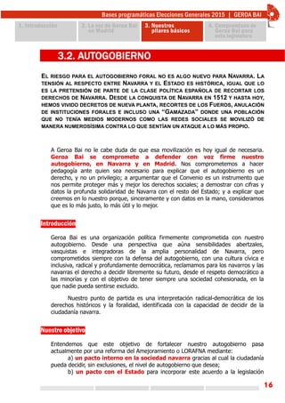 16
EL RIESGO PARA EL AUTOGOBIERNO FORAL NO ES ALGO NUEVO PARA NAVARRA. LA
TENSIÓN AL RESPECTO ENTRE NAVARRA Y EL ESTADO ES HISTÓRICA, IGUAL QUE LO
ES LA PRETENSIÓN DE PARTE DE LA CLASE POLÍTICA ESPAÑOLA DE RECORTAR LOS
DERECHOS DE NAVARRA. DESDE LA CONQUISTA DE NAVARRA EN 1512 Y HASTA HOY,
HEMOS VIVIDO DECRETOS DE NUEVA PLANTA, RECORTES DE LOS FUEROS, ANULACIÓN
DE INSTITUCIONES FORALES E INCLUSO UNA “GAMAZADA” DONDE UNA POBLACIÓN
QUE NO TENÍA MEDIOS MODERNOS COMO LAS REDES SOCIALES SE MOVILIZÓ DE
MANERA NUMEROSÍSIMA CONTRA LO QUE SENTÍAN UN ATAQUE A LO MÁS PROPIO.
3.2. AUTOGOBIERNO
A Geroa Bai no le cabe duda de que esa movilización es hoy igual de necesaria.
Geroa Bai se compromete a defender con voz firme nuestro
autogobierno, en Navarra y en Madrid. Nos comprometemos a hacer
pedagogía ante quien sea necesario para explicar que el autogobierno es un
derecho, y no un privilegio; a argumentar que el Convenio es un instrumento que
nos permite proteger más y mejor los derechos sociales; a demostrar con cifras y
datos la profunda solidaridad de Navarra con el resto del Estado; y a explicar que
creemos en lo nuestro porque, sinceramente y con datos en la mano, consideramos
que es lo más justo, lo más útil y lo mejor.
Introducción
Geroa Bai es una organización política firmemente comprometida con nuestro
autogobierno. Desde una perspectiva que aúna sensibilidades abertzales,
vasquistas e integradoras de la amplia personalidad de Navarra, pero
comprometidos siempre con la defensa del autogobierno, con una cultura cívica e
inclusiva, radical y profundamente democrática, reclamamos para los navarros y las
navarras el derecho a decidir libremente su futuro, desde el respeto democrático a
las minorías y con el objetivo de tener siempre una sociedad cohesionada, en la
que nadie pueda sentirse excluido.
Nuestro punto de partida es una interpretación radical-democrática de los
derechos históricos y la foralidad, identificada con la capacidad de decidir de la
ciudadanía navarra.
Nuestro objetivo
Entendemos que este objetivo de fortalecer nuestro autogobierno pasa
actualmente por una reforma del Amejoramiento o LORAFNA mediante:
a) un pacto interno en la sociedad navarra gracias al cual la ciudadanía
pueda decidir, sin exclusiones, el nivel de autogobierno que desea;
b) un pacto con el Estado para incorporar este acuerdo a la legislación
 
