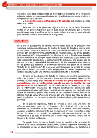 17
general y, en su caso, introduciendo las modificaciones necesarias en la legislación
existente incluida la reforma constitucional así como los instrumentos de arbitraje e
interpretación de lo pactado;
y c) sometimiento a ratificación por la sociedad del resultado de esta
doble negociación.
Este será uno de los principales objetivos de la acción de Geroa Bai en las
Cortes, en un periodo legislativo que sin duda estará caracterizado por la reforma
constitucional, ante la cual los territorios forales debemos actuar en plena sintonía
para defender nuestras instituciones de autogobierno.
Contexto actual
En lo que al autogobierno se refiere, durante estos años se ha producido una
verdadera mutación constitucional del modelo territorial del Estado al reforzar este
su naturaleza unitaria tras centralizar buena parte de la definición de las políticas
públicas con carácter uniforme, alcanzando, en muchos casos, a su propia gestión.
Esta recentralización se ha agudizado por el modo en que el Estado ha gestionado
la crisis económica, no sólo por haber impuesto una austeridad cuyos efectos han
sido socialmente devastadores y económicamente ineficaces, sino porque con la
disculpa de la excepcionalidad de la crisis ha modificado subrepticiamente algunos
de los pactos que sostenían la distribución territorial del poder en el llamado
“Estado de las autonomías”. El proceso de recentralización ha servido de excusa
para que el Estado procediera a una recuperación de ciertas competencias de
carácter estructural, con una intensidad desconocida hasta el momento.
Si grave es la actuación del Estado en relación con nuestro autogobierno,
más lo es la actitud que han mantenido hasta ahora los anteriores Gobiernos de
Navarra. Durante estos años, Navarra ha sufrido un grave retroceso en su
autogobierno con la conformidad, cuando no con la desidia, de sus
gobernantes. Ni una reclamación de las transferencias pendientes, ni una queja
por la intervención avasalladora del Tribunal Constitucional legitimando esta
voracidad centralizadora del Estado. Las instituciones navarras han mostrado unos
niveles de conciencia política más propios de una autonomía común que de un
régimen foral. La LORAFNA, que se presentó con una retórica que hacía de ella un
pacto singularísimo, no ha estado a salvo del deterioro del autogobierno que hemos
padecido.
En la próxima legislatura, habrá de llevarse a cabo toda una serie de
reformas necesarias tanto por el desgaste político institucional como por la
necesidad de adaptación de las instituciones a las nuevas realidades sociales,
europeas y globales. Es fundamental que precisamente en estos momentos se oiga
la voz de Navarra en Madrid, se defiendan allí nuestras instituciones de
autogobierno, y se haga en sintonía con la nueva etapa histórica abierta con el
Gobierno del cambio en Navarra.
Se puede dudar de que el Estado tenga la voluntad y la capacidad de
abordar estas tareas con criterios democráticos, tal como se pone de manifiesto en
su incapacidad de dar un cauce democrático a las aspiaraciones de Catalunya o
 