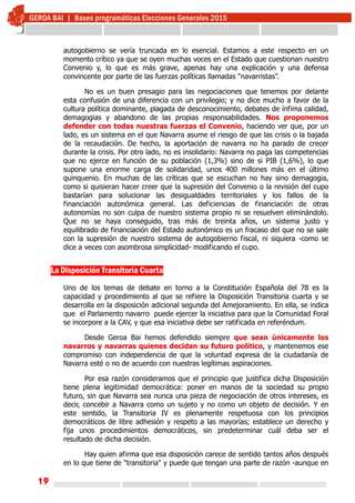 19
autogobierno se vería truncada en lo esencial. Estamos a este respecto en un
momento crítico ya que se oyen muchas voces en el Estado que cuestionan nuestro
Convenio y, lo que es más grave, apenas hay una explicación y una defensa
convincente por parte de las fuerzas políticas llamadas “navarristas”.
No es un buen presagio para las negociaciones que tenemos por delante
esta confusión de una diferencia con un privilegio; y no dice mucho a favor de la
cultura política dominante, plagada de desconocimiento, debates de ínfima calidad,
demagogias y abandono de las propias responsabilidades. Nos proponemos
defender con todas nuestras fuerzas el Convenio, haciendo ver que, por un
lado, es un sistema en el que Navarra asume el riesgo de que las crisis o la bajada
de la recaudación. De hecho, la aportación de navarra no ha parado de crecer
durante la crisis. Por otro lado, no es insolidario: Navarra no paga las competencias
que no ejerce en función de su población (1,3%) sino de si PIB (1,6%), lo que
supone una enorme carga de solidaridad, unos 400 millones más en el último
quinquenio. En muchas de las críticas que se escuchan no hay sino demagogia,
como si quisieran hacer creer que la supresión del Convenio o la revisión del cupo
bastarían para solucionar las desigualdades territoriales y los fallos de la
financiación autonómica general. Las deficiencias de financiación de otras
autonomías no son culpa de nuestro sistema propio ni se resuelven eliminándolo.
Que no se haya conseguido, tras más de treinta años, un sistema justo y
equilibrado de financiación del Estado autonómico es un fracaso del que no se sale
con la supresión de nuestro sistema de autogobierno fiscal, ni siquiera -como se
dice a veces con asombrosa simplicidad- modificando el cupo.
La Disposición Transitoria Cuarta
Uno de los temas de debate en torno a la Constitución Española del 78 es la
capacidad y procedimiento al que se refiere la Disposición Transitoria cuarta y se
desarrolla en la disposición adicional segunda del Amejoramiento. En ella, se indica
que el Parlamento navarro puede ejercer la iniciativa para que la Comunidad Foral
se incorpore a la CAV, y que esa iniciativa debe ser ratificada en referéndum.
Desde Geroa Bai hemos defendido siempre que sean únicamente los
navarros y navarras quienes decidan su futuro político, y mantenemos ese
compromiso con independencia de que la voluntad expresa de la ciudadanía de
Navarra esté o no de acuerdo con nuestras legítimas aspiraciones.
Por esa razón consideramos que el principio que justifica dicha Disposición
tiene plena legitimidad democrática: poner en manos de la sociedad su propio
futuro, sin que Navarra sea nunca una pieza de negociación de otros intereses, es
decir, concebir a Navarra como un sujeto y no como un objeto de decisión. Y en
este sentido, la Transitoria IV es plenamente respetuosa con los principios
democráticos de libre adhesión y respeto a las mayorías; establece un derecho y
fija unos procedimientos democráticos, sin predeterminar cuál deba ser el
resultado de dicha decisión.
Hay quien afirma que esa disposición carece de sentido tantos años después
en lo que tiene de "transitoria" y puede que tengan una parte de razón -aunque en
 