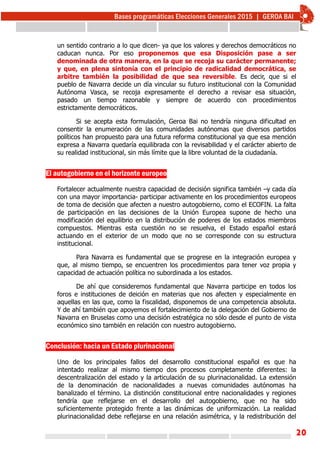 20
un sentido contrario a lo que dicen- ya que los valores y derechos democráticos no
caducan nunca. Por eso proponemos que esa Disposición pase a ser
denominada de otra manera, en la que se recoja su carácter permanente;
y que, en plena sintonía con el principio de radicalidad democrática, se
arbitre también la posibilidad de que sea reversible. Es decir, que si el
pueblo de Navarra decide un día vincular su futuro institucional con la Comunidad
Autónoma Vasca, se recoja expresamente el derecho a revisar esa situación,
pasado un tiempo razonable y siempre de acuerdo con procedimientos
estrictamente democráticos.
Si se acepta esta formulación, Geroa Bai no tendría ninguna dificultad en
consentir la enumeración de las comunidades autónomas que diversos partidos
políticos han propuesto para una futura reforma constitucional ya que esa mención
expresa a Navarra quedaría equilibrada con la revisabilidad y el carácter abierto de
su realidad institucional, sin más límite que la libre voluntad de la ciudadanía.
El autogobierno en el horizonte europeo
Fortalecer actualmente nuestra capacidad de decisión significa también –y cada día
con una mayor importancia- participar activamente en los procedimientos europeos
de toma de decisión que afecten a nuestro autogobierno, como el ECOFIN. La falta
de participación en las decisiones de la Unión Europea supone de hecho una
modificación del equilibrio en la distribución de poderes de los estados miembros
compuestos. Mientras esta cuestión no se resuelva, el Estado español estará
actuando en el exterior de un modo que no se corresponde con su estructura
institucional.
Para Navarra es fundamental que se progrese en la integración europea y
que, al mismo tiempo, se encuentren los procedimientos para tener voz propia y
capacidad de actuación política no subordinada a los estados.
De ahí que consideremos fundamental que Navarra participe en todos los
foros e instituciones de deición en materias que nos afecten y especialmente en
aquellas en las que, como la fiscalidad, disponemos de una competencia absoluta.
Y de ahí también que apoyemos el fortalecimiento de la delegación del Gobierno de
Navarra en Bruselas como una decisión estratégica no sólo desde el punto de vista
económico sino también en relación con nuestro autogobierno.
Conclusión: hacia un Estado plurinacional
Uno de los principales fallos del desarrollo constitucional español es que ha
intentado realizar al mismo tiempo dos procesos completamente diferentes: la
descentralización del estado y la articulación de su plurinacionalidad. La extensión
de la denominación de nacionalidades a nuevas comunidades autónomas ha
banalizado el término. La distinción constitucional entre nacionalidades y regiones
tendría que reflejarse en el desarrollo del autogobierno, que no ha sido
suficientemente protegido frente a las dinámicas de uniformización. La realidad
plurinacionalidad debe reflejarse en una relación asimétrica, y la redistribución del
 