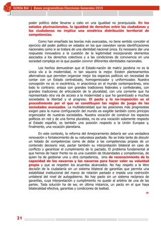 21
poder político debe llevarse a cabo en una igualdad no jerarquizada. En los
estados plurinacionales, la igualdad de derechos entre las ciudadanas y
los ciudadanos no implica una simétrica distribución territorial de
competencias.
Como han enseñado las teorías más avanzadas, no tiene sentido concebir el
ejercicio del poder político en estados en los que coexisten varias identificaciones
nacionales como si se tratara de una identidad nacional única. Es necesario dar una
respuesta innovadora a la cuestión de la legitimidad incorporando elementos
asociados a los derechos colectivos y a las condiciones de convivencia en una
sociedad compleja en la que puedan convivir diferentes identidades nacionales.
Los hechos demuestran que el Estado-nación de matriz jacobina no es la
única vía a la modernidad, ni tan siquiera la mejor. Existen planteamientos
alternativos que permiten organizar mejor los espacios políticos sin necesidad de
contar con un Estado centralizado, homogeneizador y uniformizador. Nuestra
concepción no es ni excéntrica, ni anacrónica en el mundo contemporáneo, sino
todo lo contrario: enlaza con grandes tradiciones federales y confederales, con
grandes tradiciones de articulación de la pluralidad, con una corriente que ha
representado otra vía de acceso a la modernidad y que ha garantizado a muchas
sociedades la libertad y el progreso. El pacto y la no-imposición es el
procedimiento por el que se constituyen las reglas de juego de las
sociedades avanzadas. La multilateralidad que las posiciones más progresistas
exigen para la nueva configuración del mundo es exigible también como principio
organizador de nuestras sociedades. Nuestra vocación de construir los espacios
políticos en red y de una forma pluralista, no es una vocación solamente respecto
al Estado español, es también una posición respecto a la Unión Europea y,
finalmente, una vocación planetaria.
En este contexto, la reforma del Amejoramiento debería ser una verdadera
renovación y fortalecimiento de su naturaleza pactada. No se trata tanto de discutir
un listado de competencias como de dotar a las competencias propias de un
contenido decisorio real, pactar también su interpretación bilateral en caso de
conflicto y garantizar el cumplimiento de lo pactado. El problema fundamental al
que hemos de hacer frente no es una cuestión de titularidades y competencias, de
quien ha de gestionar una u otra competencia, sino de reconocimiento de la
capacidad de los navarros y las navarras para hacer valer su voluntad
propia y que se respeten los acuerdos alcanzados. No hay respeto a la libre
decisión de la ciudadanía sin un sistema bilateral de garantías que permita una
estabilidad institucional del marco de relación pactado e impida una restricción
unilateral del nivel de autogobierno. No hay pacto sin un sistema recíproco de
garantías, cuya interpretación y cumplimiento no quede al arbitrio de una de las
partes. Toda solución ha de ser, en última instancia, un pacto en el que haya
bilateralidad efectiva, garantías y condiciones de lealtad.
»
 