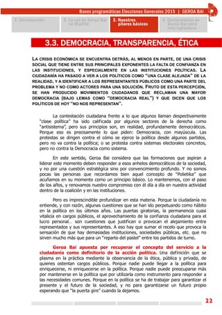 22
LA CRISIS ECONÓMICA SE ENCUENTRA DETRÁS, AL MENOS EN PARTE, DE UNA CRISIS
SOCIAL QUE TIENE ENTRE SUS PRINCIPALES EXPONENTES LA FALTA DE CONFIANZA EN
LAS INSTITUCIONES, Y ESPECIALMENTE EN LAS INSTITUCIONES POLÍTICAS. LA
CIUDADANÍA HA PASADO A VER A LOS POLÍTICOS COMO “UNA CLASE ALEJADA” DE LA
REALIDAD, Y A IDENTIFICAR A LOS REPRESENTANTES PÚBLICOS COMO UNA PARTE DEL
PROBLEMA Y NO COMO ACTORES PARA UNA SOLUCIÓN. FRUTO DE ESTA PERCEPCIÓN,
SE HAN PRODUCIDO MOVIMIENTOS CIUDADANOS QUE RECLAMAN UNA MAYOR
DEMOCRACIA (BAJO LEMAS COMO “DEMOCRACIA REAL”) Y QUE DICEN QUE LOS
POLÍTICOS DE HOY “NO NOS REPRESENTAN”.
3.3. DEMOCRACIA, TRANSPARENCIA, ÉTICA
La contestación ciudadana frente a lo que algunos llaman despectivamente
“clase política” ha sido calificada por algunos sectores de la derecha como
“antisistema”, pero sus principios son, en realidad, profundamente democráticos.
Porque eso es precisamente lo que piden: Democracia, con mayúscula. Las
protestas se dirigen contra el cómo se ejerce la política desde algunos partidos,
pero no va contra la política; o se protesta contra sistemas electorales concretos,
pero no contra la Democracia como sistema.
En este sentido, Geroa Bai considera que las formaciones que aspiran a
liderar este momento deben responder a esos anhelos democráticos de la sociedad,
y no por una cuestión estratégica sino por convencimiento profundo. Y no somos
pocas las personas que recordamos bien aquel concepto de “Polietika” que
acuñamos en su momento como un principio básico. Lo mantenemos, con el paso
de los años, y renovamos nuestro compromiso con él día a día en nuestra actividad
dentro de la coalición y en las instituciones.
Pero es imprescindible profundizar en esta materia. Porque la ciudadanía no
entiende, y con razón, algunas cuestiones que se han ido perpetuando como hábito
en la política en los últimos años. Las puertas giratorias, la permanencia cuasi
vitalicia en cargos públicos, el aprovechamiento de la confianza ciudadana para el
lucro personal… son cuestiones que justifican o provocan el alejamiento entre
representados y sus representantes. A eso hay que sumar el recelo que provoca la
sensación de que hay demasiadas instituciones, sociedades públicas, etc. que no
sirven mucho más que para un “reparto del pastel” entre los partidos de turno.
Geroa Bai apuesta por recuperar el concepto del servicio a la
ciudadanía como definitorio de la acción política. Una definición que se
plasma en la práctica mediante la observancia de la ética, pública y privada, de
quienes ostentan cargos públicos. Porque nadie puede llegar a la política para
enriquecerse, ni enriquecerse en la política. Porque nadie puede preocuparse más
por mantenerse en la política que por utilizarla como instrumento para responder a
las necesidades comunes. Porque en la política se ha de trabajar para garantizar el
presente y el futuro de la sociedad, y no para garantizarse un futuro propio
esperando que “la puerta gire” cuando la dejamos.
 
