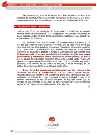 23
Del mismo modo, entra en el terreno de la Ética el rechazo rotundo a las
prácticas de transfuguismo, que pervierten el resultado de las urnas y, por tanto,
suponen una estafa a la ciudadanía que, con sus votos, conforma las instituciones.
La Transparencia, eje de la Democracia
Junto a esa Ética, con mayúscula, la Democracia con mayúscula se sustenta
también sobre la Transparencia. Y la Transparencia no consiste únicamente en
hacer públicos sueldos o bienes de los representantes políticos: es una actitud vital
e institucional de los mismos.
La ciudadanía tiene derecho a saber qué se paga con sus impuestos, y qué
no; por qué se toman unas decisiones, y no otras; qué se hace con el dinero que
sirve para financiar a los partidos y por qué esa financiación garantiza la pluralidad
y la Democracia… La ciudadanía tiene derecho, en definitiva, a un control
económico de los partidos políticos y de toda la Administración que sustenta. Pero
la Transparencia no es solo económica: es también permitir una mayor
participación y democracia interna dentro de los partidos políticos, es apostar
por los cauces de participación necesarios para que la sociedad pueda realizar una
permanente aportación de ideas a las instituciones… Es, en definitiva, una actitud
proactiva, y no reactiva; es una actitud de escucha, y no de monólogo; es una
actitud de apertura constante, y no solo cada cuatro años.
Desde Geroa Bai apostamos decididamente por los valores y las
actitudes de Ética y Transparencia, que en nuestra opinión resultan
imprescindibles para construir una Democracia plena. Una Democracia que será,
realmente, un sistema útil y que represente a toda la sociedad, y que no se
quedará únicamente en una definición ambigua. No hay que olvidar que, en
tiempos no tan pretéritos, en el Estado se llamó “democracia” a una “democracia
orgánica” que únicamente maquillaba una terrible dictadura.
»
 