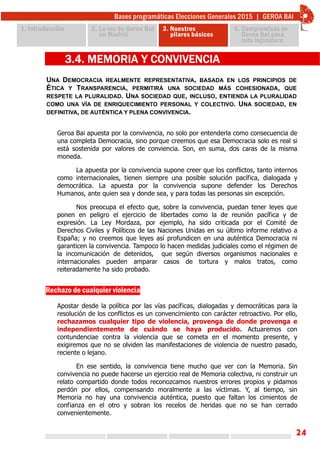 24
UNA DEMOCRACIA REALMENTE REPRESENTATIVA, BASADA EN LOS PRINCIPIOS DE
ÉTICA Y TRANSPARENCIA, PERMITIRÁ UNA SOCIEDAD MÁS COHESIONADA, QUE
RESPETE LA PLURALIDAD. UNA SOCIEDAD QUE, INCLUSO, ENTIENDA LA PLURALIDAD
COMO UNA VÍA DE ENRIQUECIMIENTO PERSONAL Y COLECTIVO. UNA SOCIEDAD, EN
DEFINITIVA, DE AUTÉNTICA Y PLENA CONVIVENCIA.
3.4. MEMORIA Y CONVIVENCIA
Geroa Bai apuesta por la convivencia, no solo por entenderla como consecuencia de
una completa Democracia, sino porque creemos que esa Democracia solo es real si
está sostenida por valores de conviencia. Son, en suma, dos caras de la misma
moneda.
La apuesta por la convivencia supone creer que los conflictos, tanto internos
como internacionales, tienen siempre una posible solución pacífica, dialogada y
democrática. La apuesta por la convivencia supone defender los Derechos
Humanos, ante quien sea y donde sea, y para todas las personas sin excepción.
Nos preocupa el efecto que, sobre la convivencia, puedan tener leyes que
ponen en peligro el ejercicio de libertades como la de reunión pacífica y de
expresión. La Ley Mordaza, por ejemplo, ha sido criticada por el Comité de
Derechos Civiles y Políticos de las Naciones Unidas en su último informe relativo a
España; y no creemos que leyes así profundicen en una auténtica Democracia ni
garanticen la convivencia. Tampoco lo hacen medidas judiciales como el régimen de
la incomunicación de detenidos, que según diversos organismos nacionales e
internacionales pueden amparar casos de tortura y malos tratos, como
reiteradamente ha sido probado.
Rechazo de cualquier violencia
Apostar desde la política por las vías pacíficas, dialogadas y democráticas para la
resolución de los conflictos es un convencimiento con carácter retroactivo. Por ello,
rechazamos cualquier tipo de violencia, provenga de donde provenga e
independientemente de cuándo se haya producido. Actuaremos con
contundenciae contra la violencia que se cometa en el momento presente, y
exigiremos que no se olviden las manifestaciones de violencia de nuestro pasado,
reciente o lejano.
En ese sentido, la convivencia tiene mucho que ver con la Memoria. Sin
convivencia no puede hacerse un ejercicio real de Memoria colectiva, ni construir un
relato compartido donde todos reconozcamos nuestros errores propios y pidamos
perdón por ellos, compensando moralmente a las víctimas. Y, al tiempo, sin
Memoria no hay una convivencia auténtica, puesto que faltan los cimientos de
confianza en el otro y sobran los recelos de heridas que no se han cerrado
convenientemente.
 