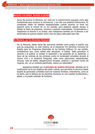 25
Derecho a no olvidar, derecho al perdón
Geroa Bai prioriza la Memoria, por verla por lo anteriormente expuesto como algo
fundamental para construir la convivencia, y con ello una auténtica Democracia. Es
complicado hablar de debates desapasionados cuando tocamos un tema tan
pasional como la muerte de un ser querido; pero podemos apostar porque el
debate se libere de prejuicios, rencores y posturas maximalistas. Comprendemos y
respetamos el derecho a no olvidar; pero trabajamos también por el derecho a ser
perdonados de quienes deseen serlo y den los pasos adecuados para ello.
En Memoria, por los Derechos Humanos
Por la Memoria, desde Geroa Bai asumimos también como propio el espíritu que
guía las propuestas, en esta materia, de la Asociación Pro Derechos Humanos de
España para los Programas Electorales de los Partidos Políticos. En ese sentido,
consideramos que, como señala esta asociación, el Estado “debe garantizar el
derecho a la justicia, la verdad, la reparación y las garantías de no repetición, a
favor de las víctimas de los crímenes contra la humanidad cometidos durante la
Guerra Civil y la dictadura franquista, tales como ejecuciones extrajudiciales,
torturas, robo de bebés, desapariciones forzadas, violencia y represión contra las
mujeres, etc., en un contexto planificado, masivo y/o sistemático”.
Apostamos también por el principio de Justicia Universal, afectado por la
modificación de la Ley Orgánica del poder Judicial, que permitiría la denuncia desde
España de genocidios cometidos fuera de nuestras fronteras. Entendemos, como se
ha dicho, que la defensa de los Derechos Humanos es una cuestión fundamental y
global, y no puede entender de fronteras.

 