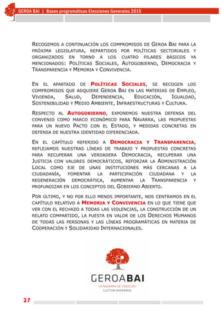 27
RECOGEMOS A CONTINUACIÓN LOS COMPROMISOS DE GEROA BAI PARA LA
PRÓXIMA LEGISLATURA, REPARTIDOS POR POLÍTICAS SECTORIALES Y
ORGANIZADOS EN TORNO A LOS CUATRO PILARES BÁSICOS YA
MENCIONADOS: POLÍTICAS SOCIALES, AUTOGOBIERNO, DEMOCRACIA Y
TRANSPARENCIA Y MEMORIA Y CONVIVENCIA.
EN EL APARTADO DE POLÍTICAS SOCIALES, SE RECOGEN LOS
COMPROMISOS QUE ADQUIERE GEROA BAI EN LAS MATERIAS DE EMPLEO,
VIVIENDA, SALUD, DEPENDENCIA, EDUCACIÓN, IGUALDAD,
SOSTENIBILIDAD Y MEDIO AMBIENTE, INFRAESTRUCTURAS Y CULTURA.
RESPECTO AL AUTOGOBIERNO, EXPONEMOS NUESTRA DEFENSA DEL
CONVENIO COMO MARCO ECONÓMICO PARA NAVARRA, LAS PROPUESTAS
PARA UN NUEVO PACTO CON EL ESTADO, Y MEDIDAS CONCRETAS EN
DEFENSA DE NUESTRA IDENTIDAD DIFERENCIADA.
EN EL CAPÍTULO REFERIDO A DEMOCRACIA Y TRANSPARENCIA,
REFLEJAMOS NUESTRAS LÍNEAS DE TRABAJO Y PROPUESTAS CONCRETAS
PARA RECUPERAR UNA VERDADERA DEMOCRACIA, RECUPERAR UNA
JUSTICIA CON VALORES DEMOCRÁTICOS, REFORZAR LA ADMINISTRACIÓN
LOCAL COMO EJE DE UNAS INSTITUCIONES MÁS CERCANAS A LA
CIUDADANÍA, FOMENTAR LA PARTICIPACIÓN CIUDADANA Y LA
REGENERACIÓN DEMOCRÁTICA, AUMENTAR LA TRANSPARENCIA Y
PROFUNDIZAR EN LOS CONCEPTOS DEL GOBIERNO ABIERTO.
POR ÚLTIMO, Y NO POR ELLO MENOS IMPORTANTE, NOS CENTRAMOS EN EL
CAPÍTULO RELATIVO A MEMORIA Y CONVIVENCIA EN LO QUE TIENE QUE
VER CON EL RECHAZO A TODAS LAS VIOLENCIAS, LA CONSTRUCCIÓN DE UN
RELATO COMPARTIDO, LA PUESTA EN VALOR DE LOS DERECHOS HUMANOS
DE TODAS LAS PERSONAS Y LAS LÍNEAS PROGRAMÁTICAS EN MATERIA DE
COOPERACIÓN Y SOLIDARIDAD INTERNACIONALES.
 