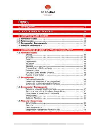 ÍNDICE
1. INTRODUCCIÓN..............................................................................................4
2. LA VOZ DE GEROA BAI EN MADRID ............................................................8
3. NUESTROS PILARES BÁSICOS.................................................................. 12
3.1. Políticas Sociales................................................................................... 14
3.2. Autogobierno......................................................................................... 16
3.3. Democracia y Transparencia ................................................................ 22
3.4. Memoria y Convivencia......................................................................... 24
4. COMPROMISOS DE GEROA BAI PARA ESTA LEGISLATURA.................. 26
4.1. Políticas Sociales
Empleo ........................................................................................... 29
Vivienda.......................................................................................... 34
Salud .............................................................................................. 36
Dependencia ................................................................................... 38
Educación ....................................................................................... 38
Igualdad ......................................................................................... 42
Sostenibilidad y Medio ambiente ....................................................... 44
Infraestructuras............................................................................... 47
La Cultura como derecho universal.................................................... 48
Nuestra propia Cultura ..................................................................... 50
4.2. Autogobierno
Defensa del Convenio....................................................................... 53
Defensa de herramientas de Autogobierno......................................... 54
Defensa de nuestra identidad diferenciada......................................... 55
4.3. Democracia y Transparencia
Recuperar una auténtica Democracia................................................. 57
Recuperar una Justicia de valores democráticos ................................. 57
Instituciones al servicio de la ciudadanía............................................ 59
Transparencia.................................................................................. 61
Gobierno Abierto.............................................................................. 65
4.4. Memoria y Convivencia
Convivencia..................................................................................... 69
Memoria.......................................................................................... 70
Derechos Humanos.......................................................................... 71
Cooperación y Solidaridad internacionales.......................................... 73
 