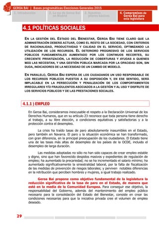 29
EN LA GESTIÓN DEL ESTADO DEL BIENESTAR, GEROA BAI TIENE CLARO QUE LA
ADMINISTRACIÓN DEBERÁ ACTUAR, COMO EL RESTO DE LA SOCIEDAD, CON CRITERIOS
DE RACIONALIDAD, PRODUCTIVIDAD Y CALIDAD EN EL SERVICIO, OPTIMIZANDO LA
UTILIZACIÓN DE LOS RECURSOS. EL DETERIORO PROGRESIVO DE LOS SERVICIOS
PÚBLICOS FUNDAMENTALES AUMENTADO POR LOS CONTINUOS RECORTES, SU
CRECIENTE PRIVATIZACIÓN, LA REDUCCIÓN DE COBERTURAS Y AYUDAS A QUIENES
MÁS LAS NECESITAN, Y UNA GESTIÓN PÚBLICA MARCADA POR LA OPACIDAD SON, SIN
DUDA, INDICADORES DE LA NECESIDAD DE UN CAMBIO DE MODELO.
EN PARALELO, GEROA BAI ESPERA DE LOS CIUDADANOS UN USO RESPONSABLE DE
LOS RECURSOS PÚBLICOS PUESTOS A SU DISPOSICIÓN Y, EN ESE SENTIDO, SERÁ
IMPLACABLE EN LA PERSECUCIÓN Y PENALIZACIÓN DE LOS COMPORTAMIENTOS
IRREGULARES Y/O FRAUDULENTOS ASOCIADOS A LA GESTIÓN Y AL USO Y DISFRUTE DE
LOS SERVICIOS PÚBLICOS Y DE LAS PRESTACIONES SOCIALES.
4.1 POLÍTICAS SOCIALES
4.1.1 ) EMPLEO
En Geroa Bai, consideramos inexcusable el respeto a la Declaración Universal de los
Derechos Humanos, que en su artículo 23 reconoce que toda persona tiene derecho
al trabajo, a su libre elección, a condiciones equitativas y satisfactorias y a la
protección contra el desempleo.
La crisis ha traído tasas de paro absolutamente inasumibles en el Estado,
pero también en Navarra. El paro y la situación económica se han transformado,
con gran diferencia, en la principal preocupación de los ciudadanos. El Estado tiene
una de las tasas más altas de desempleo de los países de la OCDE, incluido el
desempleo de larga duración.
Las medidas adoptadas no sólo no han sido capaces de crear empleo estable
y digno, sino que han favorecido despidos masivos y expedientes de regulación de
empleo; ha aumentado la precariedad; no se ha incrementado el salario mínimo; ha
aumentado significativamente la siniestralidad laboral, por la falta de fiscalización
de las medidas de prevención de riesgos laborales; y perviven notables diferencias
en la retribución que perciben hombres y mujeres, a igual trabajo realizado.
Geroa Bai propone como objetivo fundamental de la legislatura la
reducción significativa de la tasa de paro en el Estado, de manera que
esté en la media de la Comunidad Europea. Para conseguir ese objetivo, la
responsabilidad del Gobierno, además del mantenimiento del empleo público
necesario para la consolidación del Estado del Bienestar, consiste en crear las
condiciones necesarias para que la iniciativa privada cree el volumen de empleo
deseado.
 