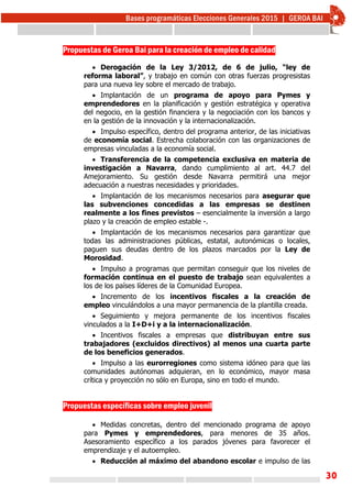 30
Propuestas de Geroa Bai para la creación de empleo de calidad
 
 Derogación de la Ley 3/2012, de 6 de julio, “ley de
reforma laboral”, y trabajo en común con otras fuerzas progresistas
para una nueva ley sobre el mercado de trabajo.
 Implantación de un programa de apoyo para Pymes y
emprendedores en la planificación y gestión estratégica y operativa
del negocio, en la gestión financiera y la negociación con los bancos y
en la gestión de la innovación y la internacionalización.
 Impulso específico, dentro del programa anterior, de las iniciativas
de economía social. Estrecha colaboración con las organizaciones de
empresas vinculadas a la economía social.
 Transferencia de la competencia exclusiva en materia de
investigación a Navarra, dando cumplimiento al art. 44.7 del
Amejoramiento. Su gestión desde Navarra permitirá una mejor
adecuación a nuestras necesidades y prioridades.
 Implantación de los mecanismos necesarios para asegurar que
las subvenciones concedidas a las empresas se destinen
realmente a los fines previstos – esencialmente la inversión a largo
plazo y la creación de empleo estable -.
 Implantación de los mecanismos necesarios para garantizar que
todas las administraciones públicas, estatal, autonómicas o locales,
paguen sus deudas dentro de los plazos marcados por la Ley de
Morosidad.
 Impulso a programas que permitan conseguir que los niveles de
formación continua en el puesto de trabajo sean equivalentes a
los de los países líderes de la Comunidad Europea.
 Incremento de los incentivos fiscales a la creación de
empleo vinculándolos a una mayor permanencia de la plantilla creada.
 Seguimiento y mejora permanente de los incentivos fiscales
vinculados a la I+D+i y a la internacionalización.
 Incentivos fiscales a empresas que distribuyan entre sus
trabajadores (excluidos directivos) al menos una cuarta parte
de los beneficios generados.
 Impulso a las eurorregiones como sistema idóneo para que las
comunidades autónomas adquieran, en lo económico, mayor masa
crítica y proyección no sólo en Europa, sino en todo el mundo.
Propuestas específicas sobre empleo juvenil
 Medidas concretas, dentro del mencionado programa de apoyo
para Pymes y emprendedores, para menores de 35 años.
Asesoramiento específico a los parados jóvenes para favorecer el
emprendizaje y el autoempleo.
 Reducción al máximo del abandono escolar e impulso de las
 