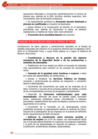 31
actuaciones destinadas a incrementar significativamente el número de
jóvenes que, además de la ESO, terminan estudios superiores, bien
universitarios, bien de formación profesional.
 Es especialmente prioritaria la formación becada destinada a
jóvenes no cualificados en situación de desempleo.
 Apoyo efectivo a la incorporación de jóvenes en la agricultura,
permitiendo que, además de rejuvenecer el sector, se planteen
explotaciones y modelos de mayor valor socio-ambiental.
 Promoción de la movilidad laboral entre jóvenes.
Propuestas de Geroa Bai para mejorar los sistemas de empleo
Consideramos de plena vigencia y perfectamente aplicables en el Estado las
medidas propuestas para Navarra en el programa electoral para la legislatura 2015-
2019 en el Parlamento Foral, y cuyas líneas básicas va a seguir el Gobierno de
Navarra. Entre otras:
 Transferencia a Navarra de la gestión del régimen
económico de la Seguridad Social y de las prestaciones y
subsidios de desempleo.
 Modificación de la ley estatal que define el concepto de sindicatos
más representativos para incluirlos en los procesos de concertación
social.
 Fomento de la igualdad entre hombres y mujeres a todos
los niveles (de oportunidades, de retribuciones,…).
 Revisar y fortalecer los Servicios Públicos de Empleo,
revisando y perfeccionando las políticas de integración y orientación
laboral a desempleados.
 Incremento del conocimiento por parte de las empresas de la
labor, funciones y recursos de los servicios públicos de empleo, a través
de las correspondientes acciones de divulgación y sensibilización.
 Desarrollo de itinerarios individualizados para cada
desempleado: definición del punto de partida (edad, formación
previa, experiencia profesional previa, circunstancias e intereses
personales), establecimiento del punto de llegada y proceso de tutoría y
seguimiento en el camino.
 Incremento de la formación en los desempleados menos
cualificados buscando su especialización laboral en sectores de futuro.
Impulso de la participación de las empresas en el proceso de definición
de los requerimientos de dicha formación.
 Reforzar la coordinación entre servicios sociales y
servicios de empleo con el fin de realizar una intermediación eficaz
con el mercado laboral teniendo en cuanta las circunstancias específicas
y el perfil de los desempleados en situación de pobreza y exclusión
(cualificación, problemáticas añadidas, disponibilidad).
 