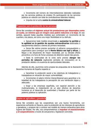 32
 Incremento del número de intermediaciones laborales realizadas
por los servicios públicos de empleo (% participación de los servicios
públicos en relación con total de contrataciones laborales totales).
 Impulso de la lucha contra la siniestralidad laboral.
Propuestas para la protección de las personas
Geroa Bai considera el régimen actual de prestaciones por desempleo como
un suelo, un mínimo que en ningún caso podrá reducirse a la baja. En ese
sentido, apoyará todas aquellas medidas que contemplen un incremento de las
cuantías y los plazos, así como una mejor flexibilidad en su disfrute.
 Apoyaremos toda medida encaminada a aumentar la partida y
la agilidad en la gestión de ayudas extraordinarias destinadas a
equipamientos básicos o bienes de primera necesidad.
 Geroa Bai estima preciso aumentar el esfuerzo presupuestario y
organizativo para conseguir que la Renta Básica sea ágil y eficaz, y
llegue a las situaciones de mayor necesidad, por su elevado efecto
preventivo a la hora de frenar procesos de deterioro social más graves.
 Dada la continuidad de la crisis sería preciso alargar los
períodos de estancia (agilizando períodos de renovación) en la
prestación debido a la ausencia de oportunidades laborales.
Además de ello, asumimos como propias las propuestas de la Asociación Pro
Derechos Humanos de España respecto a:
 Garantizar la protección social a los colectivos de trabajadores y
trabajadoras en situación de mayor vulnerabilidad.
 Incrementar el salario mínimo interprofesional para garantizar a la
totalidad de los trabajadores la percepción de una retribución digna y
adecuada.
 Exigir a las empresas españolas, con especial atención a las
multinacionales, la implantación de un plan efectivo de derechos
humanos en el desarrollo de suactividad y fiscalizar por parte de los
poderes públicos su aplicación.
Empleo en agricultura y ganadería
Geroa Bai considera que las cooperativas son una buena herramienta, con
experiencia suficiente en Navarra, para la protección de los intereses de agricultores
y ganaderos, y propone dar a conocer ese modelo de manera exhaustiva para otros
lugares del Estado. Por ello, nos comprometemos a impulsar el asociacionismo
y el cooperativismo a través de actuaciones y legislación concretas.
 