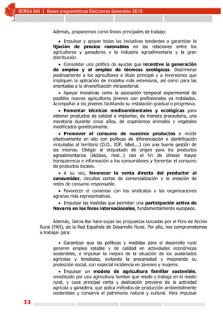 33
Además, proponemos como líneas principales de trabajo:
 Impulsar y apoyar todas las iniciativas tendentes a garantizar la
fijación de precios razonables en las relaciones entre los
agricultores y ganaderos y la industria agroalimentaria y la gran
distribución.
 Consolidar una política de ayudas que incentive la generación
de empleo y el empleo de técnicas ecológicas. Discriminar
positivamente a los agricultores a título principal y a inversiones que
impliquen la aplicación de modelos más extensivos, así como para las
orientadas a la diversificación intrasectorial.
 Apoyar iniciativas como la asociación temporal experimental de
posibles nuevos agricultores jóvenes con profesionales ya instalados.
Acompañar a los jóvenes facilitando su instalación gradual o progresiva.
 Fomentar técnicas medioambientales y ecológicas para
obtener productos de calidad e implantar, de manera precautoria, una
moratoria durante cinco años, de organismos animales y vegetales
modificados genéticamente.
 Promover el consumo de nuestros productos e incidir
efectivamente en ello con políticas de diferenciación e identificación
vinculadas al territorio (D.O., IGP, label,...) con una buena gestión de
las mismas. Obligar al etiquetado de origen para los productos
agroalimentarios (lácteos, miel…) con el fin de ofrecer mayor
transparencia e información a los consumidores y fomentar el consumo
de productos locales.
 A su vez, favorecer la venta directa del productor al
consumidor, circuitos cortos de comercialización y la creación de
redes de consumo responsable.
 Favorecer el consenso con los sindicatos y las organizaciones
agrarias más representativas.
 Impulsar las medidas que permitan una participación activa de
Navarra en los foros internacionales, fundamentalmente europeos.
Además, Geroa Bai hace suyas las propuestas lanzadas por el Foro de Acción
Rural (FAR), de la Red Española de Desarrollo Rural. Por ello, nos comprometemos
a trabajar para:
 Garantizar que las políticas y medidas para el desarrollo rural
generen empleo estable y de calidad en actividades económicas
sostenibles, e impulsar la mejora de la situación de los asalariados
agrícolas y forestales, evitando la precariedad y mejorando su
protección social, con especial incidencia en jóvenes y mujeres.
 Impulsar un modelo de agricultura familiar sostenible,
constituido por una agricultura familiar que reside y trabaja en el medio
rural, y cuya principal renta y dedicación proviene de la actividad
agrícola y ganadera, que aplica métodos de producción ambientalmente
sostenibles y conserva el patrimonio natural y cultural. Para impulsar
 