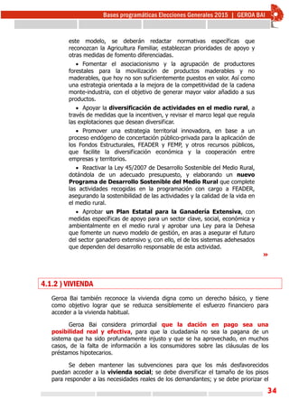 34
este modelo, se deberán redactar normativas específicas que
reconozcan la Agricultura Familiar, establezcan prioridades de apoyo y
otras medidas de fomento diferenciadas.
 Fomentar el asociacionismo y la agrupación de productores
forestales para la movilización de productos maderables y no
maderables, que hoy no son suficientemente puestos en valor. Así como
una estrategia orientada a la mejora de la competitividad de la cadena
monte-industria, con el objetivo de generar mayor valor añadido a sus
productos.
 Apoyar la diversificación de actividades en el medio rural, a
través de medidas que la incentiven, y revisar el marco legal que regula
las explotaciones que desean diversificar.
 Promover una estrategia territorial innovadora, en base a un
proceso endógeno de concertación público-privada para la aplicación de
los Fondos Estructurales, FEADER y FEMP, y otros recursos públicos,
que facilite la diversificación económica y la cooperación entre
empresas y territorios.
 Reactivar la Ley 45/2007 de Desarrollo Sostenible del Medio Rural,
dotándola de un adecuado presupuesto, y elaborando un nuevo
Programa de Desarrollo Sostenible del Medio Rural que complete
las actividades recogidas en la programación con cargo a FEADER,
asegurando la sostenibilidad de las actividades y la calidad de la vida en
el medio rural.
 Aprobar un Plan Estatal para la Ganadería Extensiva, con
medidas específicas de apoyo para un sector clave, social, económica y
ambientalmente en el medio rural y aprobar una Ley para la Dehesa
que fomente un nuevo modelo de gestión, en aras a asegurar el futuro
del sector ganadero extensivo y, con ello, el de los sistemas adehesados
que dependen del desarrollo responsable de esta actividad.
»
4.1.2 ) VIVIENDA
Geroa Bai también reconoce la vivienda digna como un derecho básico, y tiene
como objetivo lograr que se reduzca sensiblemente el esfuerzo financiero para
acceder a la vivienda habitual.
Geroa Bai considera primordial que la dación en pago sea una
posibilidad real y efectiva, para que la ciudadanía no sea la pagana de un
sistema que ha sido profundamente injusto y que se ha aprovechado, en muchos
casos, de la falta de información a los consumidores sobre las cláusulas de los
préstamos hipotecarios.
Se deben mantener las subvenciones para que los más desfavorecidos
puedan acceder a la vivienda social; se debe diversificar el tamaño de los pisos
para responder a las necesidades reales de los demandantes; y se debe priorizar el
 
