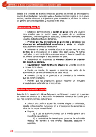 35
acceso a la vivienda de diversos colectivos: jóvenes en proceso de emancipación,
grupos de rentas bajas y exclusión social, o familias monoparentales. Y en el mismo
sentido, habilitar viviendas y alojamientos para universitarios, víctimas de violencia
de género, personas separadas, y mayores de 65 años.
 
 
Propuestas de Geroa Bai
 Establecer definitivamente la dación en pago como una solución
para aquellos que no pueden pagar las cuotas de un préstamo
hipotecario, con una legislación adecuada, exhaustiva y completa, que
vincule a todas las entidades bancarias.
 Prohibir por ley el desahucio de personas y colectivos en
situación de vulnerabilidad económica y social sin articular
adecuadamente alternativa habitacional.
 Fomentar la oferta de vivienda pública en alquiler hasta el 30%
del total de la intervención en el sector (‘low cost’: aprox. 70 metros
cuadrados, por menos de 400 euros) para favorecer la emancipación de
los jóvenes cercenada por el alto precio de los pisos.
 Incrementar las existencias de vivienda pública en alquiler
con derecho a compra.
 Equiparación fiscal del IVA del alquiler de vivienda con el de
la compra de la misma.
 Puesta en marcha de seguros o garantías por parte de la
administración para los arrendadores de pisos vacíos.
 Aumento por ley de las garantías a los propietarios de viviendas
que las ponen en alquiler.
 Permitir que los propietarios puedan reclamar un inmueble
arrendado para un familiar de primera línea.
Medidas de protección especial
Además de lo mencionado, Geroa Bai asume también como propias las propuestas
en materia de vivienda de la Asociación Pro Derechos Humanos de España, por lo
que nos comprometemos a trabajar por:
 Adoptar una política estatal de vivienda integral y coordinada,
basada en los derechos humanos y en la protección de las personas en
situación de mayor vulnerabilidad.
 Regular
a) el uso del suelo de acuerdo con el interés general para
impedir la especulación;
b) el mercado de la vivienda para garantizar la realización
efectiva del derecho a una vivienda adecuada, asequible y
accesible.
 