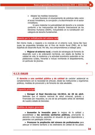 36
 Adoptar las medidas necesarias:
a) para favorecer el enjuiciamiento de prácticas tales como
el acoso inmobiliario, la corrupción y la discriminación en el sector
inmobiliario.
b) para implantar la justiciabilidad del derecho a la vivienda
conforme a los instrumentos del Derecho Internacional de los
Derechos Humanos (DIDH), incluyéndolo en la Constitución con
categoría de derecho fundamental.
Apuesta por la revitalización del entorno rural
Del mismo modo, y respecto a la vivienda en el entorno rural, Geroa Bai hace
suyas las propuestas lanzadas por el Foro de Acción Rural (FAR), de la Red
Española de Desarrollo Rural. Por ello, nos comprometemos a trabajar para:
 Mejorar el entorno rural, a través de estrategias de fomento de
desarrollo rural y de ordenación territorial, con objeto de facilitar la
calidad de vida, la residencia y la actividad económica sostenible en las
poblaciones rurales, frenando e incluso revirtiendo el despoblamiento,
en particular de jóvenes.
»
4.1.3 ) SALUD
El derecho a una sanidad pública y de calidad de carácter asistencial es
complementario con la necesidad de articular, desde las instituciones y organismos
públicos, medidas de prevención y de fomento de vida saludable.
Propuesta principal
 Derogar el Real Decreto-Ley 16/2012, de 20 de abril.
Defender que el sistema nacional de salud universal, gratuito y
financiado por impuestos, es una de las principales señas de identidad
de nuestro estado de bienestar.
Medidas de mejora generales
 Aumentar la inversión para la mejora de la calidad y
accesibilidad a los servicios sanitarios públicos, priorizando la
atención a los mayores, pacientes en situación de gran dependencia y
pacientes con patologías crónicas.
 Promover la ampliación del número de profesionales para
adecuar el Sistema Sanitario a los estándares de calidad de los países
 